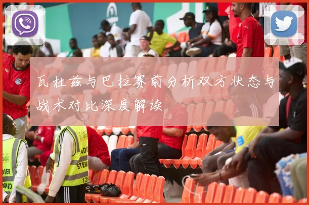 瓦杜兹与巴拉赛前分析双方状态与战术对比深度解读