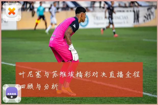 叶尼塞与苏维埃精彩对决直播全程回顾与分析