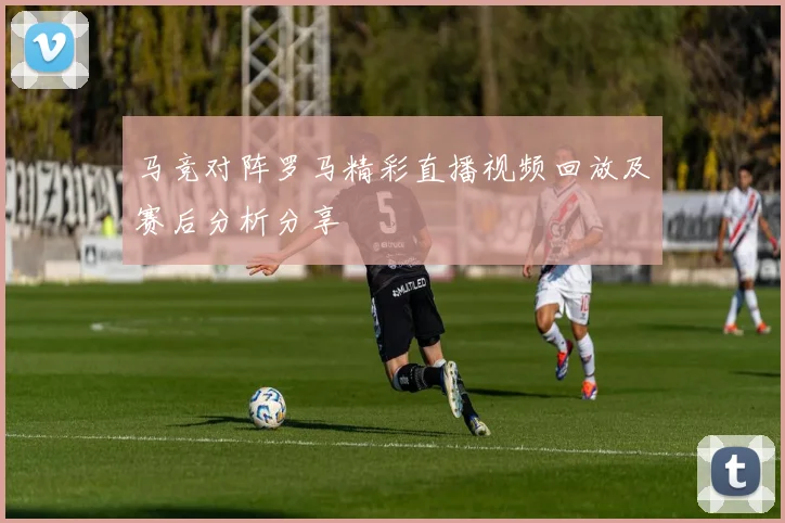 马竞对阵罗马精彩直播视频回放及赛后分析分享