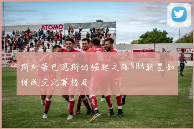 斯科蒂巴恩斯的崛起之路NBA新星如何改变比赛格局