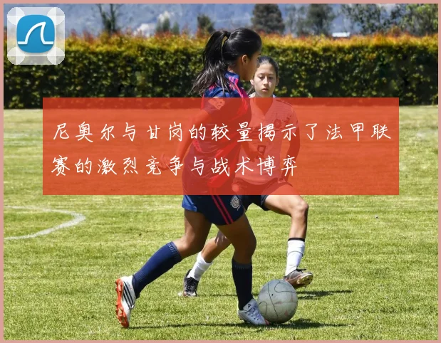 尼奥尔与甘岗的较量揭示了法甲联赛的激烈竞争与战术博弈