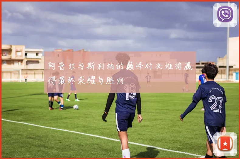 阿普尔与斯利纳的巅峰对决谁将赢得最终荣耀与胜利