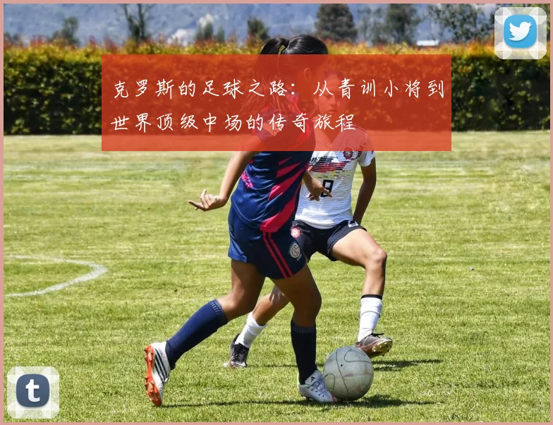 克罗斯的足球之路：从青训小将到世界顶级中场的传奇旅程