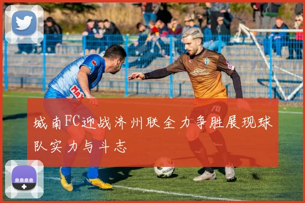 城南FC迎战济州联全力争胜展现球队实力与斗志