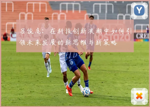 吕俊虎：在科技创新浪潮中如何引领未来发展的新思维与新策略