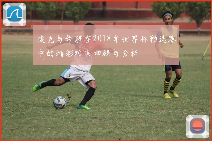 捷克与希腊在2018年世界杯预选赛中的精彩对决回顾与分析