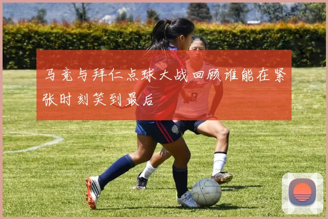 马竞与拜仁点球大战回顾谁能在紧张时刻笑到最后