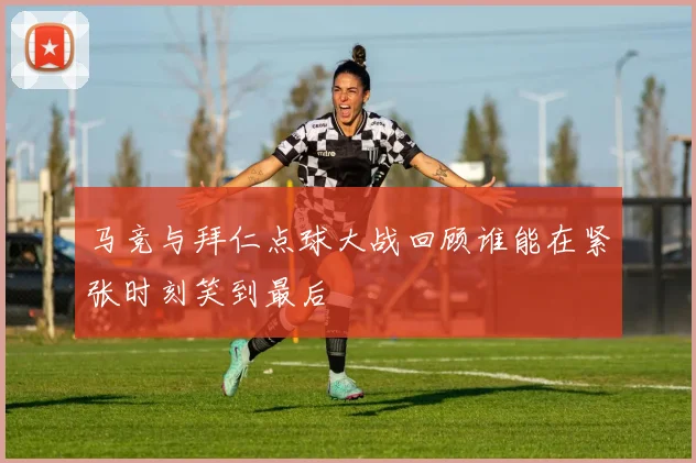 马竞与拜仁点球大战回顾谁能在紧张时刻笑到最后