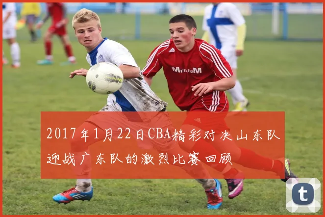 2017年1月22日CBA精彩对决山东队迎战广东队的激烈比赛回顾
