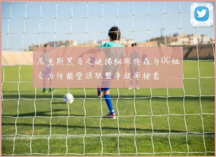 尼克斯黑马之谜揭秘布伦森与OG组合为何能登顶联盟净效率榜首