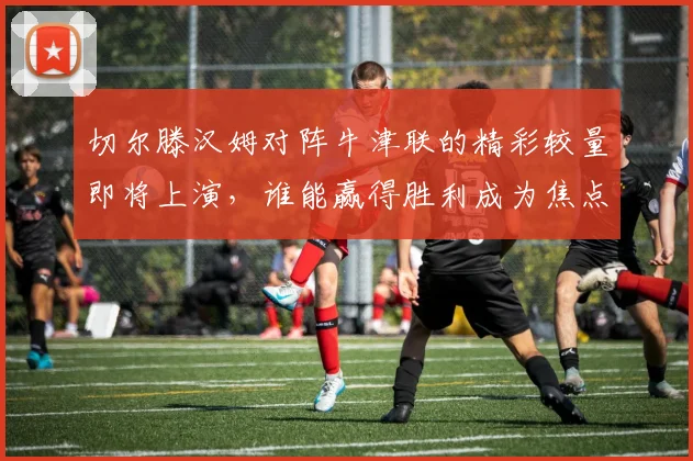 切尔滕汉姆对阵牛津联的精彩较量即将上演，谁能赢得胜利成为焦点