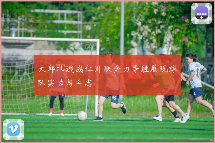 大邱FC迎战仁川联全力争胜展现球队实力与斗志