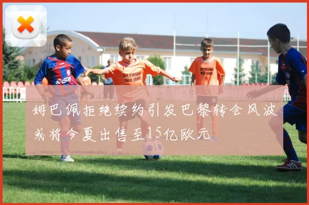 姆巴佩拒绝续约引发巴黎转会风波或将今夏出售至15亿欧元