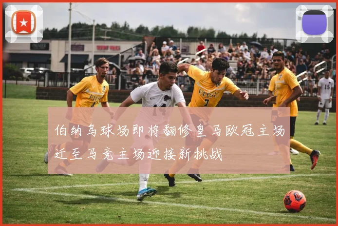 伯纳乌球场即将翻修皇马欧冠主场迁至马竞主场迎接新挑战