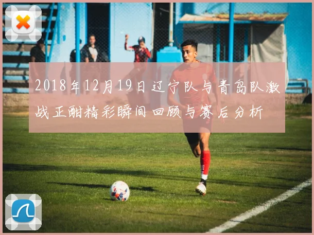 2018年12月19日辽宁队与青岛队激战正酣精彩瞬间回顾与赛后分析