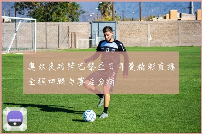 奥尔良对阵巴黎圣日耳曼精彩直播全程回顾与赛后分析