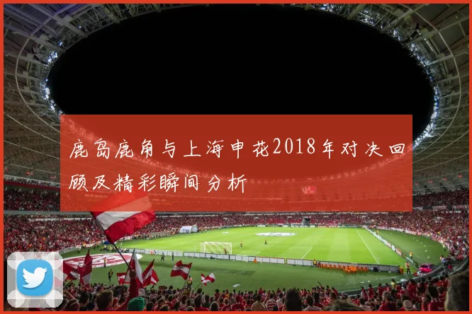 鹿岛鹿角与上海申花2018年对决回顾及精彩瞬间分析