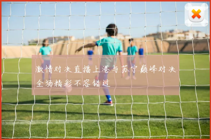 激情对决直播上港与苏宁巅峰对决全场精彩不容错过