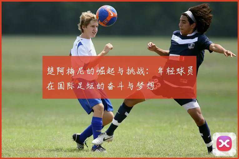 楚阿梅尼的崛起与挑战：年轻球员在国际足坛的奋斗与梦想