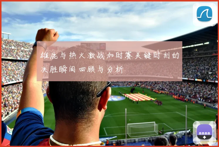 雄鹿与热火激战加时赛关键时刻的决胜瞬间回顾与分析