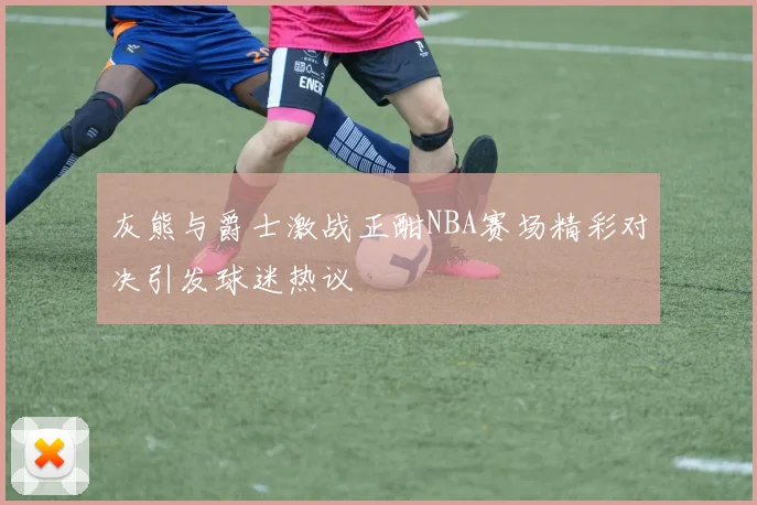 灰熊与爵士激战正酣NBA赛场精彩对决引发球迷热议