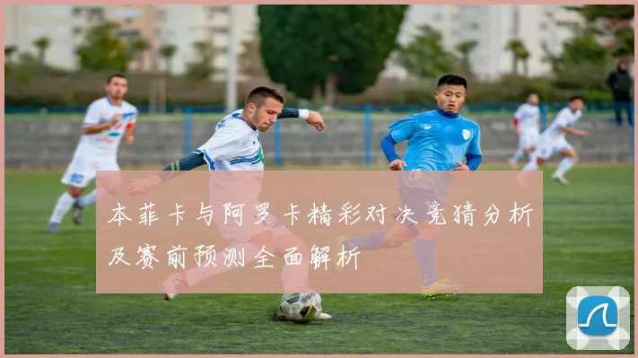 本菲卡与阿罗卡精彩对决竞猜分析及赛前预测全面解析