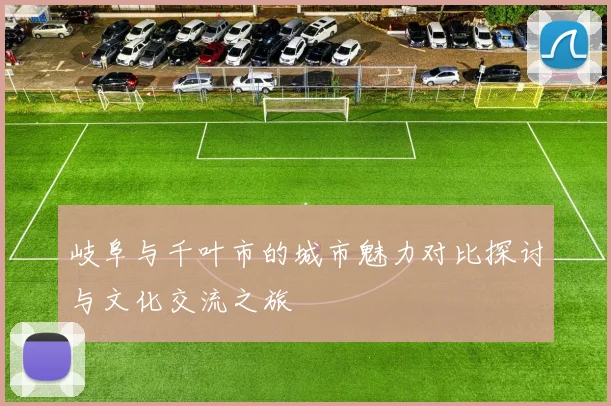 岐阜与千叶市的城市魅力对比探讨与文化交流之旅