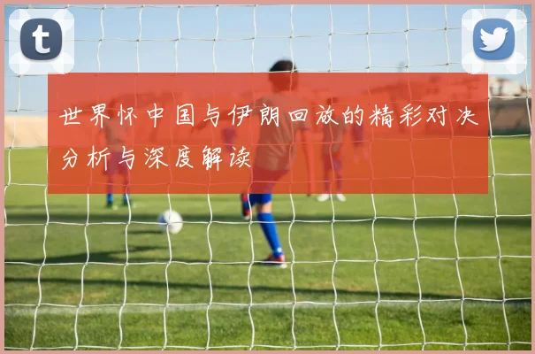 世界怀中国与伊朗回放的精彩对决分析与深度解读