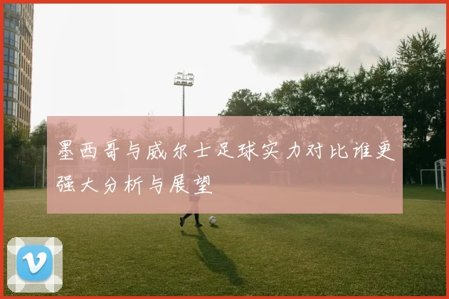 墨西哥与威尔士足球实力对比谁更强大分析与展望