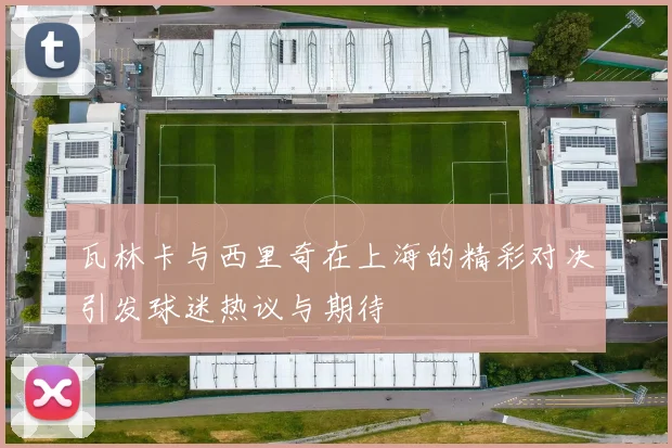 瓦林卡与西里奇在上海的精彩对决引发球迷热议与期待