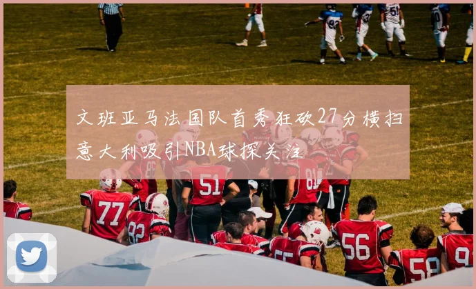 文班亚马法国队首秀狂砍27分横扫意大利吸引NBA球探关注