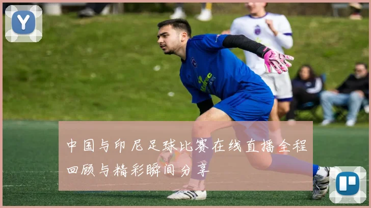 中国与印尼足球比赛在线直播全程回顾与精彩瞬间分享