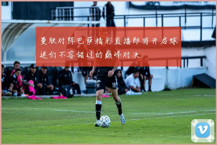 曼联对阵巴萨精彩直播即将开启球迷们不容错过的巅峰对决