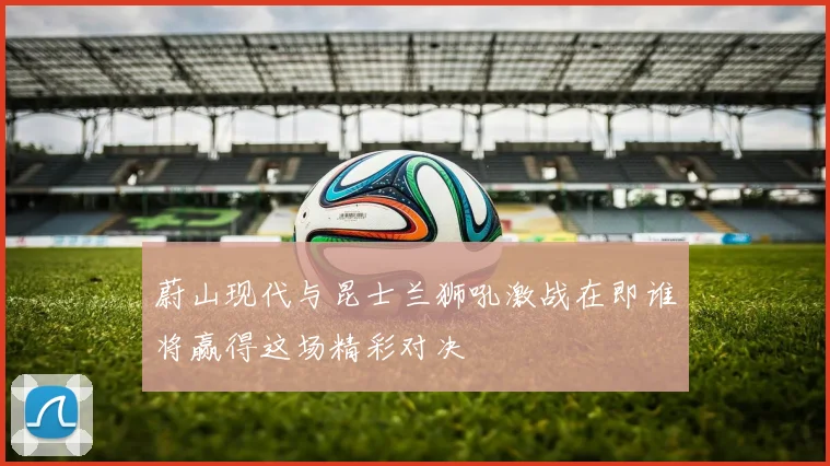 蔚山现代与昆士兰狮吼激战在即谁将赢得这场精彩对决