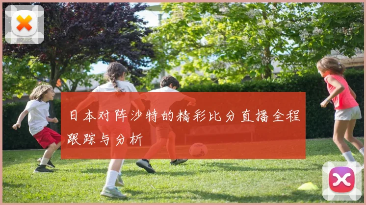 日本对阵沙特的精彩比分直播全程跟踪与分析