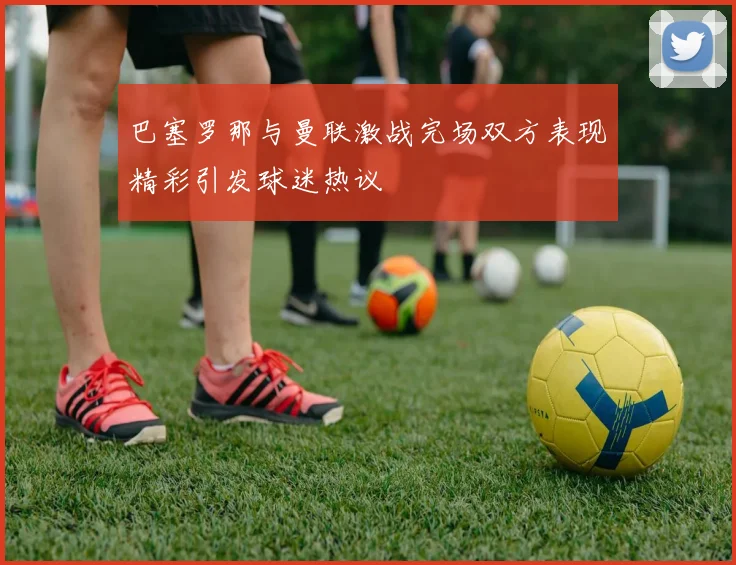 巴塞罗那与曼联激战完场双方表现精彩引发球迷热议