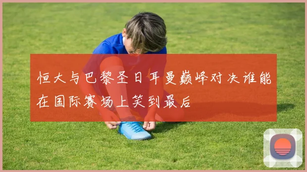 恒大与巴黎圣日耳曼巅峰对决谁能在国际赛场上笑到最后