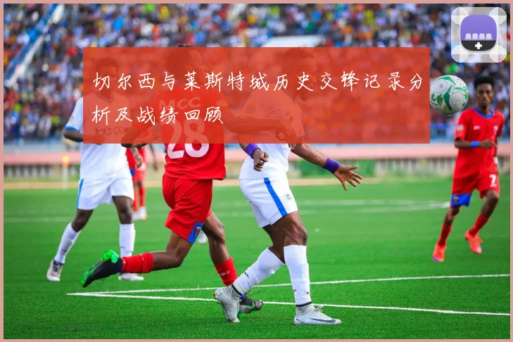 切尔西与莱斯特城历史交锋记录分析及战绩回顾