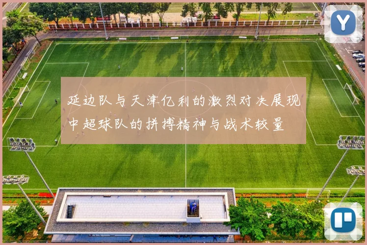 延边队与天津亿利的激烈对决展现中超球队的拼搏精神与战术较量