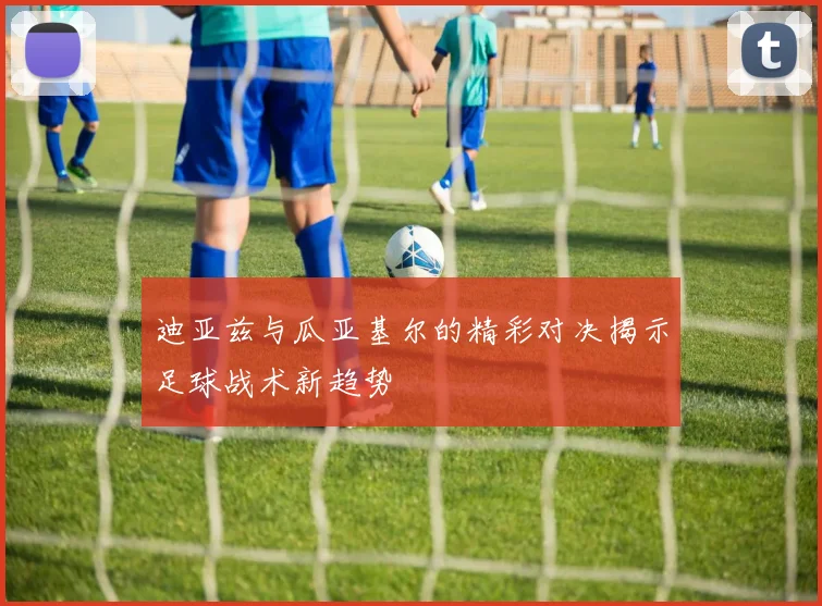 迪亚兹与瓜亚基尔的精彩对决揭示足球战术新趋势