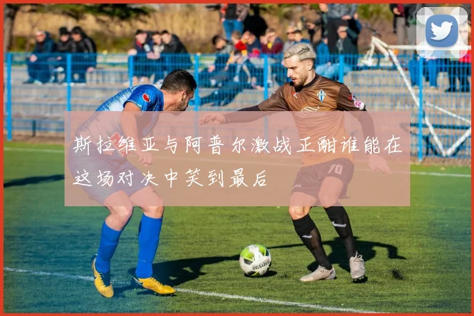 斯拉维亚与阿普尔激战正酣谁能在这场对决中笑到最后