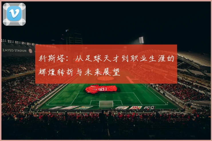 科斯塔：从足球天才到职业生涯的辉煌转折与未来展望