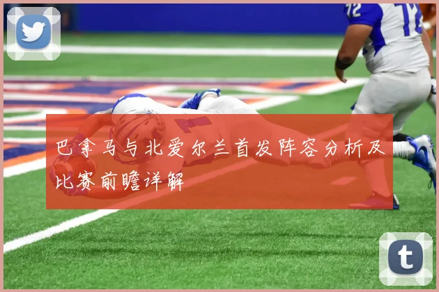 巴拿马与北爱尔兰首发阵容分析及比赛前瞻详解