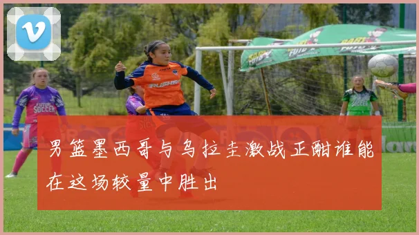 男篮墨西哥与乌拉圭激战正酣谁能在这场较量中胜出