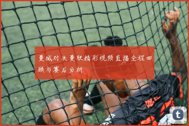 曼城对决曼联精彩视频直播全程回顾与赛后分析