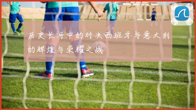历史长河中的对决西班牙与意大利的辉煌与荣耀之战